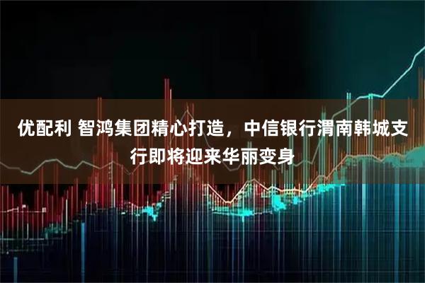 优配利 智鸿集团精心打造，中信银行渭南韩城支行即将迎来华丽变身
