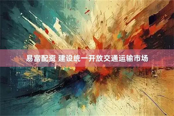 易富配资 建设统一开放交通运输市场