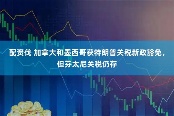 配资伐 加拿大和墨西哥获特朗普关税新政豁免，但芬太尼关税仍存