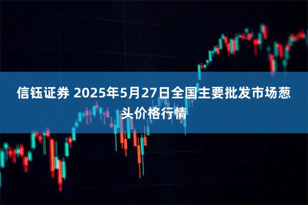 信钰证券 2025年5月27日全国主要批发市场葱头价格行情