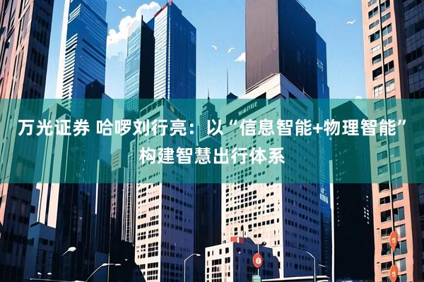 万光证券 哈啰刘行亮：以“信息智能+物理智能”构建智慧出行体系