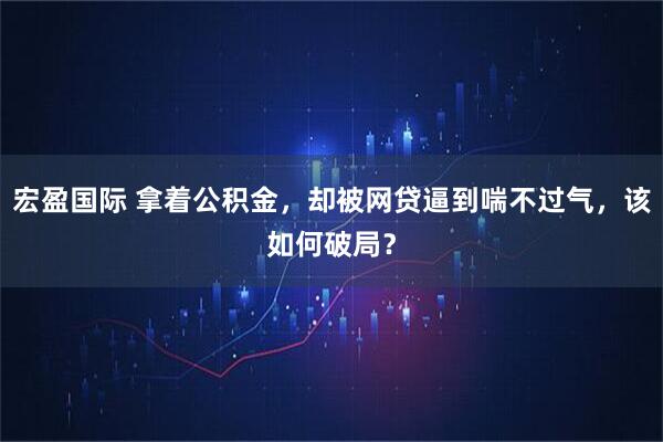 宏盈国际 拿着公积金，却被网贷逼到喘不过气，该如何破局？
