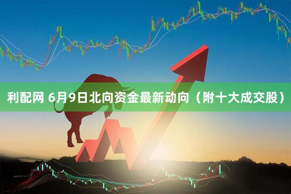 利配网 6月9日北向资金最新动向（附十大成交股）