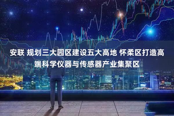 安联 规划三大园区建设五大高地 怀柔区打造高端科学仪器与传感器产业集聚区