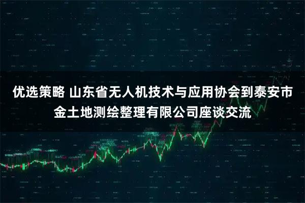优选策略 山东省无人机技术与应用协会到泰安市金土地测绘整理有限公司座谈交流