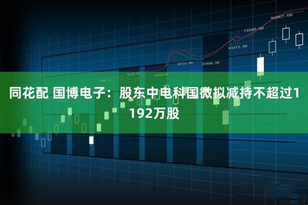 同花配 国博电子：股东中电科国微拟减持不超过1192万股