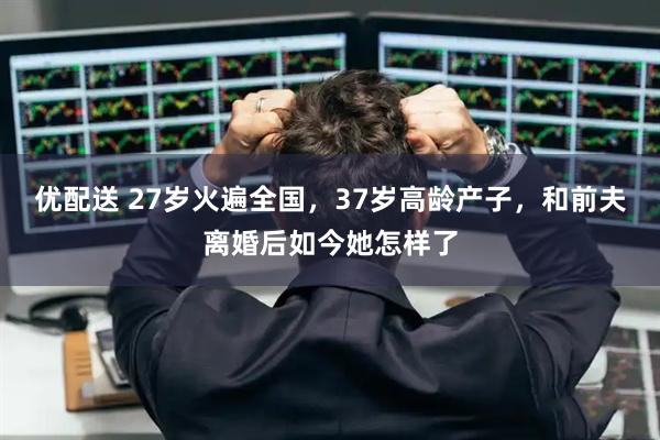 优配送 27岁火遍全国，37岁高龄产子，和前夫离婚后如今她怎样了