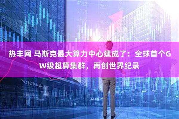热丰网 马斯克最大算力中心建成了：全球首个GW级超算集群，再创世界纪录