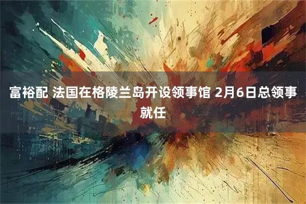 富裕配 法国在格陵兰岛开设领事馆 2月6日总领事就任