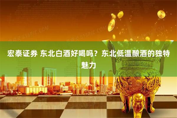 宏泰证券 东北白酒好喝吗？东北低温酿酒的独特魅力