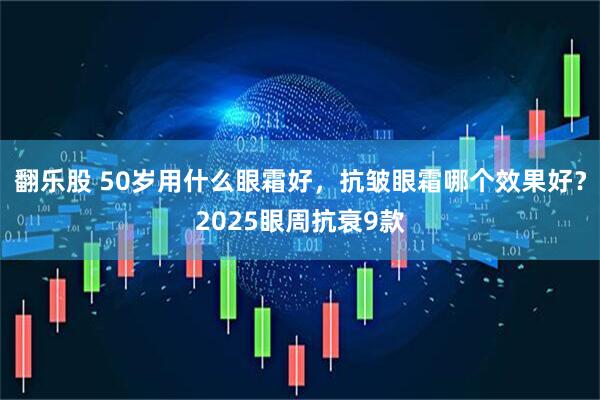 翻乐股 50岁用什么眼霜好，抗皱眼霜哪个效果好？2025眼周抗衰9款