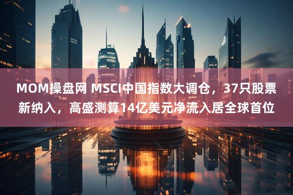 MOM操盘网 MSCI中国指数大调仓，37只股票新纳入，高盛测算14亿美元净流入居全球首位