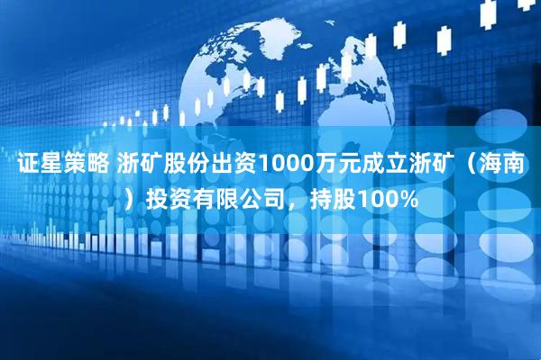 证星策略 浙矿股份出资1000万元成立浙矿（海南）投资有限公司，持股100%