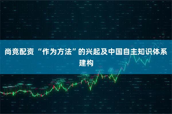 尚竞配资 “作为方法”的兴起及中国自主知识体系建构