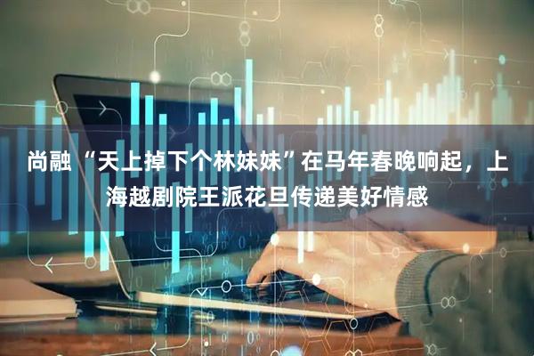 尚融 “天上掉下个林妹妹”在马年春晚响起，上海越剧院王派花旦传递美好情感
