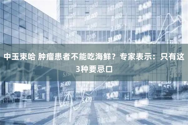 中玉束哈 肿瘤患者不能吃海鲜？专家表示：只有这3种要忌口