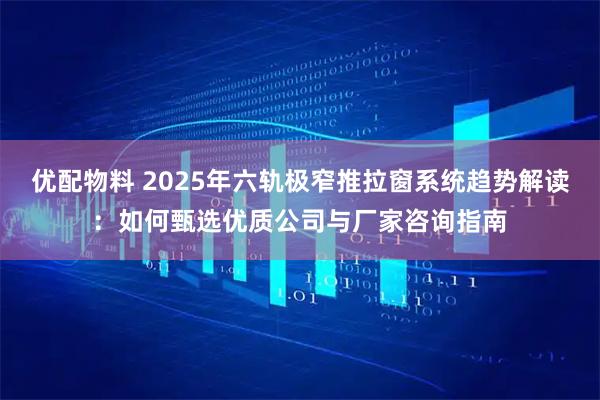 优配物料 2025年六轨极窄推拉窗系统趋势解读：如何甄选优质公司与厂家咨询指南