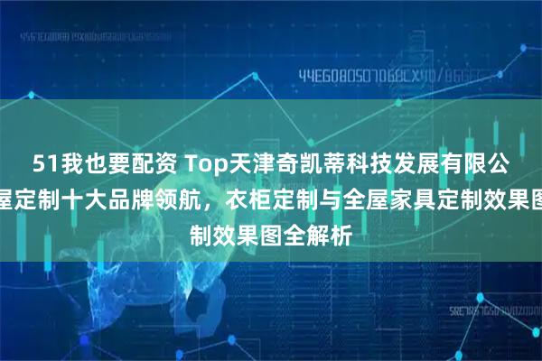 51我也要配资 Top天津奇凯蒂科技发展有限公司：全屋定制十大品牌领航，衣柜定制与全屋家具定制效果图全解析