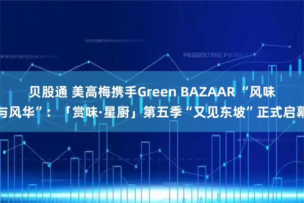 贝股通 美高梅携手Green BAZAAR “风味与风华”：「赏味·星厨」第五季“又见东坡”正式启幕