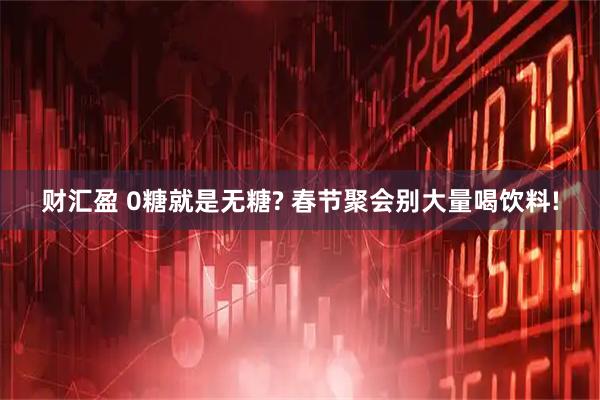 财汇盈 0糖就是无糖? 春节聚会别大量喝饮料!