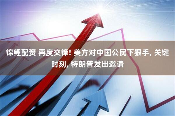 锦鲤配资 再度交锋! 美方对中国公民下狠手, 关键时刻, 特朗普发出邀请