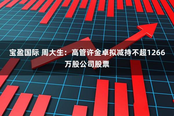 宝盈国际 周大生：高管许金卓拟减持不超1266万股公司股票