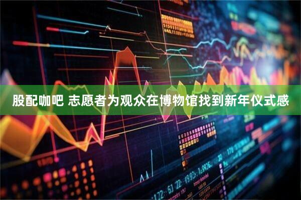 股配咖吧 志愿者为观众在博物馆找到新年仪式感