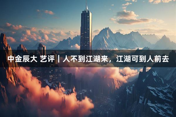 中金辰大 艺评｜人不到江湖来，江湖可到人前去