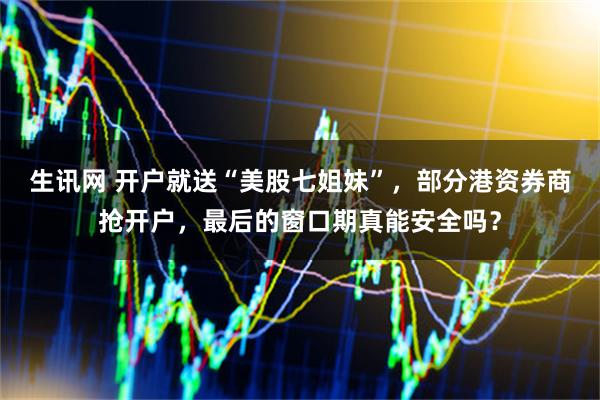 生讯网 开户就送“美股七姐妹”，部分港资券商抢开户，最后的窗口期真能安全吗？