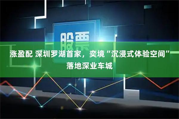 涨盈配 深圳罗湖首家，奕境“沉浸式体验空间”落地深业车城